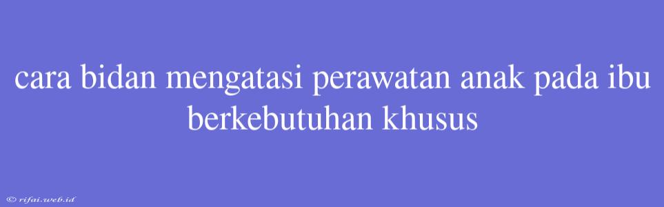 Cara Bidan Mengatasi Perawatan Anak Pada Ibu Berkebutuhan Khusus