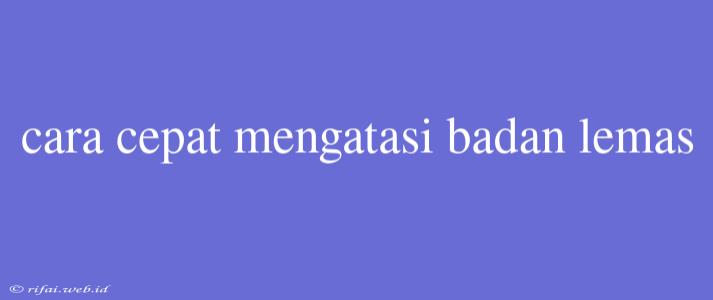 Cara Cepat Mengatasi Badan Lemas