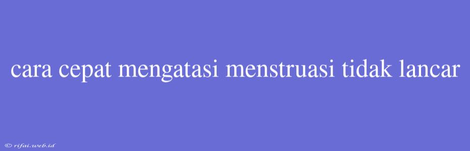 Cara Cepat Mengatasi Menstruasi Tidak Lancar