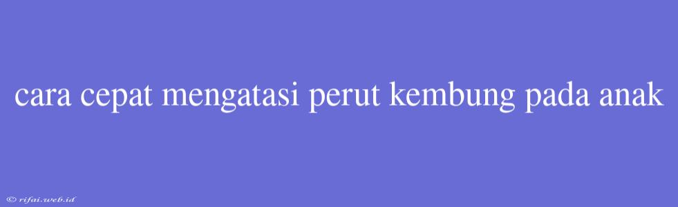 Cara Cepat Mengatasi Perut Kembung Pada Anak