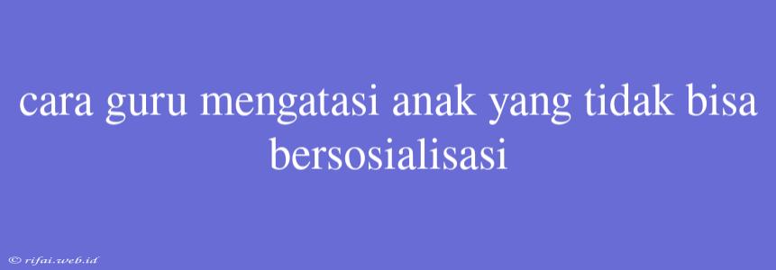 Cara Guru Mengatasi Anak Yang Tidak Bisa Bersosialisasi