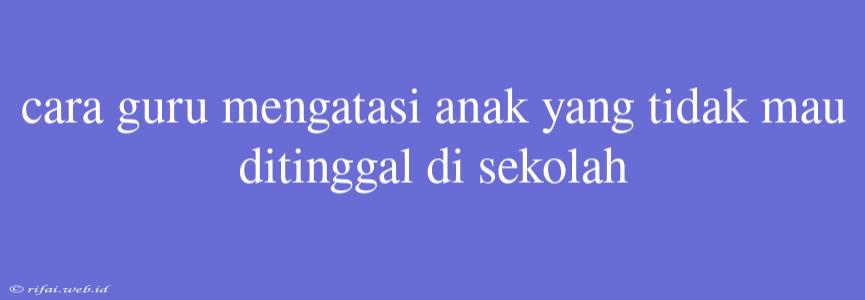 Cara Guru Mengatasi Anak Yang Tidak Mau Ditinggal Di Sekolah