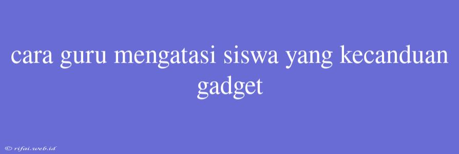 Cara Guru Mengatasi Siswa Yang Kecanduan Gadget