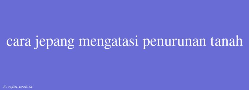 Cara Jepang Mengatasi Penurunan Tanah