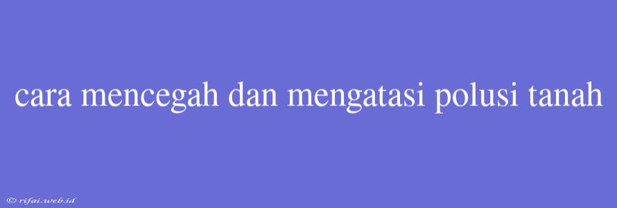 Cara Mencegah Dan Mengatasi Polusi Tanah