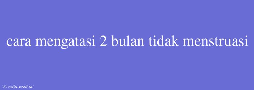 Cara Mengatasi 2 Bulan Tidak Menstruasi