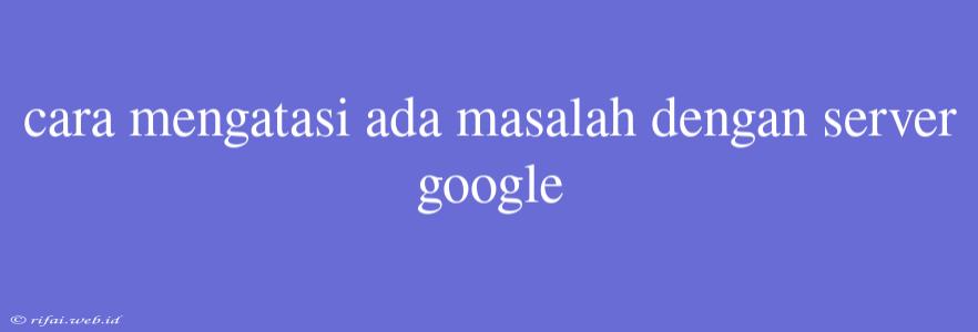 Cara Mengatasi Ada Masalah Dengan Server Google