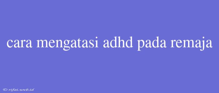 Cara Mengatasi Adhd Pada Remaja