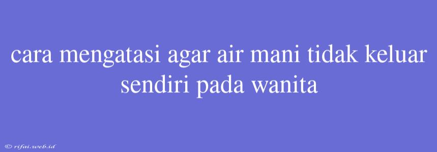 Cara Mengatasi Agar Air Mani Tidak Keluar Sendiri Pada Wanita