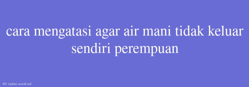 Cara Mengatasi Agar Air Mani Tidak Keluar Sendiri Perempuan