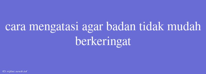 Cara Mengatasi Agar Badan Tidak Mudah Berkeringat