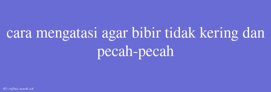 Cara Mengatasi Agar Bibir Tidak Kering Dan Pecah-pecah