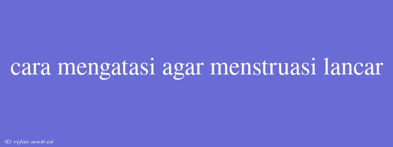 Cara Mengatasi Agar Menstruasi Lancar