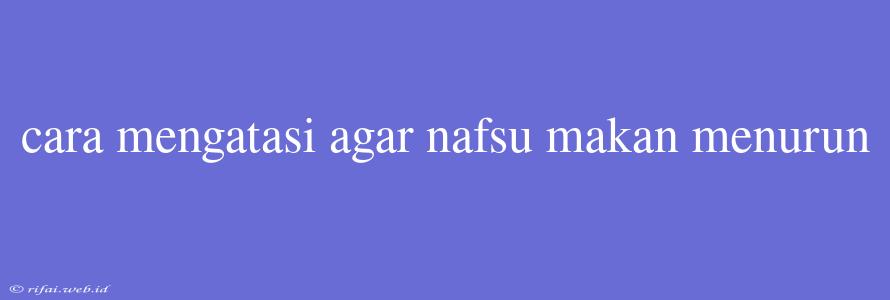 Cara Mengatasi Agar Nafsu Makan Menurun