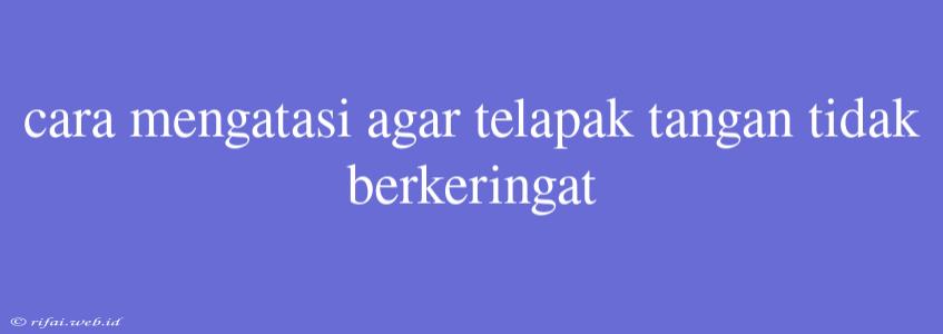 Cara Mengatasi Agar Telapak Tangan Tidak Berkeringat