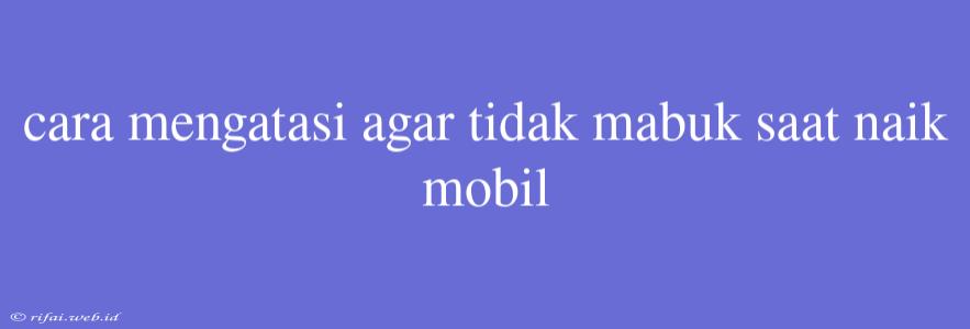 Cara Mengatasi Agar Tidak Mabuk Saat Naik Mobil