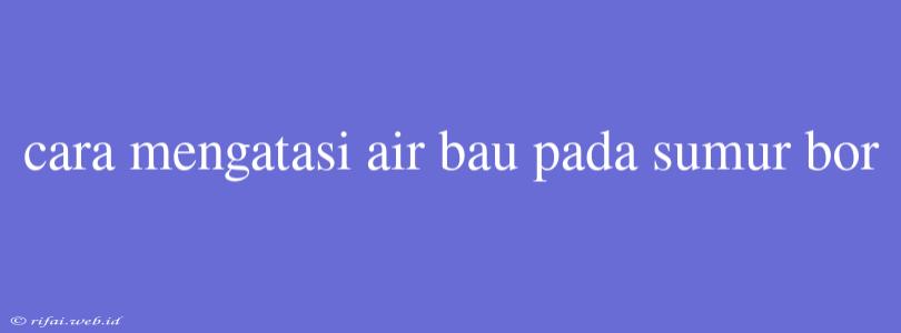 Cara Mengatasi Air Bau Pada Sumur Bor