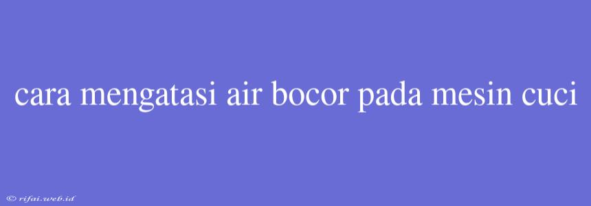 Cara Mengatasi Air Bocor Pada Mesin Cuci