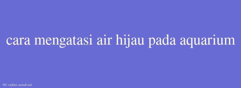 Cara Mengatasi Air Hijau Pada Aquarium