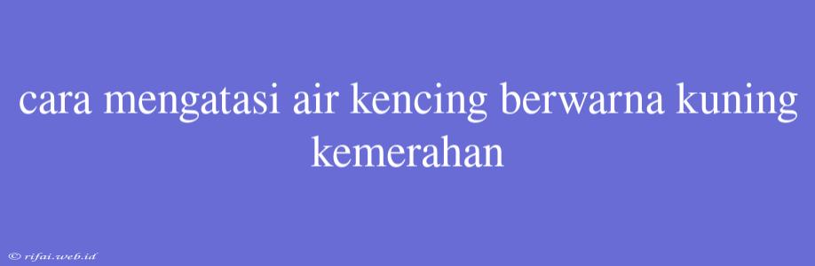 Cara Mengatasi Air Kencing Berwarna Kuning Kemerahan