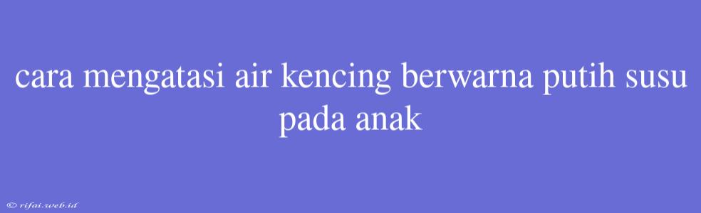 Cara Mengatasi Air Kencing Berwarna Putih Susu Pada Anak