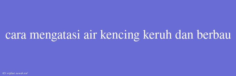 Cara Mengatasi Air Kencing Keruh Dan Berbau