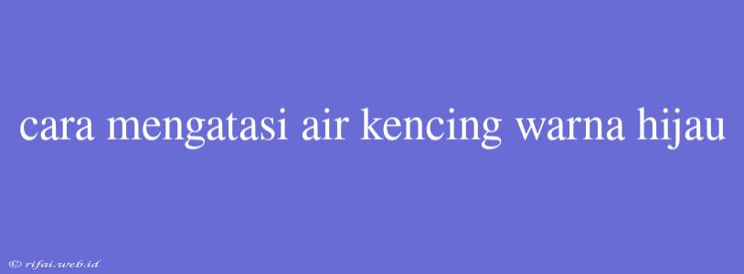 Cara Mengatasi Air Kencing Warna Hijau