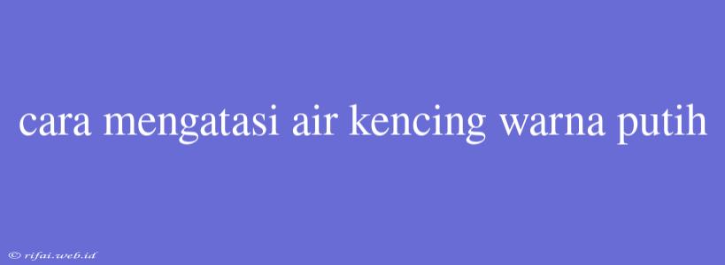 Cara Mengatasi Air Kencing Warna Putih