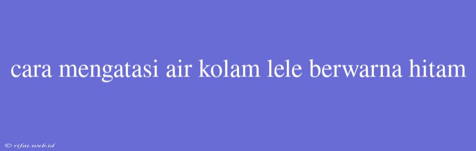 Cara Mengatasi Air Kolam Lele Berwarna Hitam