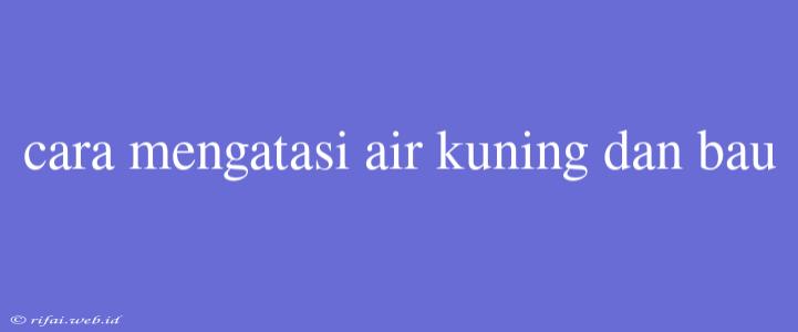 Cara Mengatasi Air Kuning Dan Bau