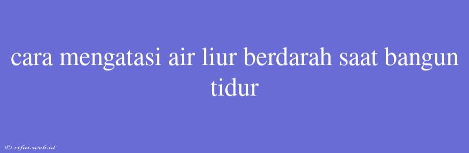 Cara Mengatasi Air Liur Berdarah Saat Bangun Tidur