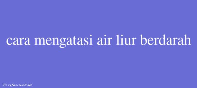 Cara Mengatasi Air Liur Berdarah