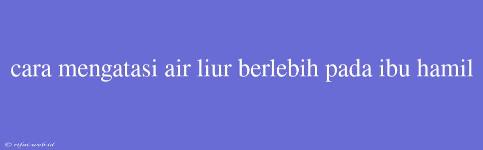 Cara Mengatasi Air Liur Berlebih Pada Ibu Hamil