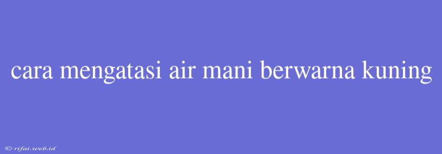 Cara Mengatasi Air Mani Berwarna Kuning