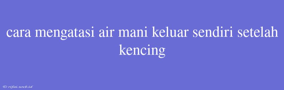 Cara Mengatasi Air Mani Keluar Sendiri Setelah Kencing