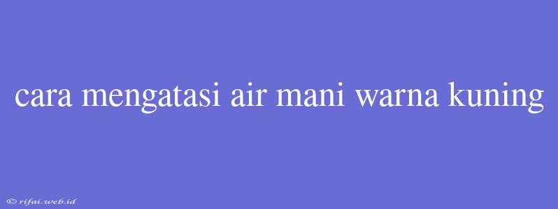 Cara Mengatasi Air Mani Warna Kuning