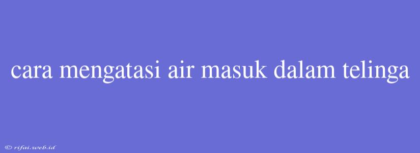 Cara Mengatasi Air Masuk Dalam Telinga