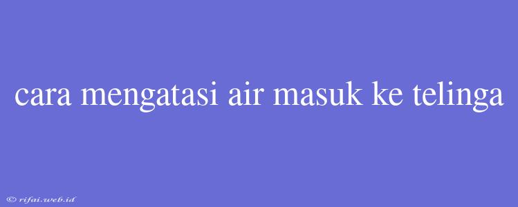 Cara Mengatasi Air Masuk Ke Telinga