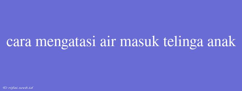 Cara Mengatasi Air Masuk Telinga Anak