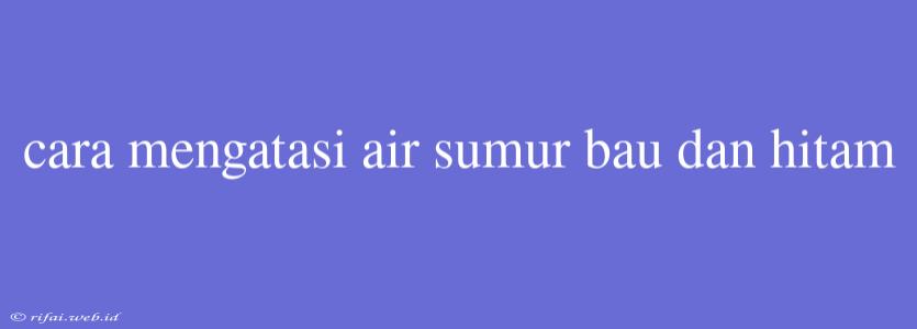 Cara Mengatasi Air Sumur Bau Dan Hitam