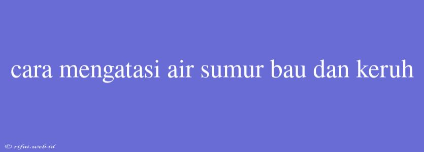 Cara Mengatasi Air Sumur Bau Dan Keruh