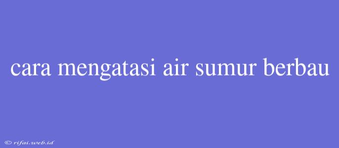 Cara Mengatasi Air Sumur Berbau