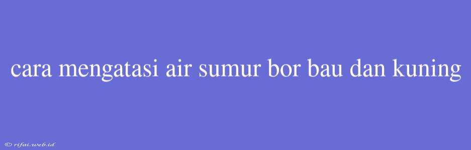 Cara Mengatasi Air Sumur Bor Bau Dan Kuning