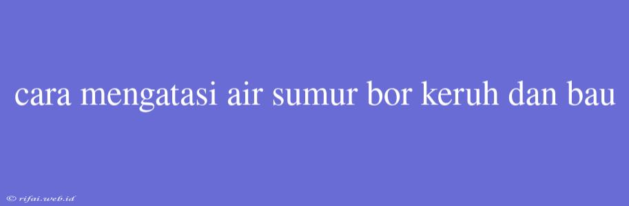 Cara Mengatasi Air Sumur Bor Keruh Dan Bau