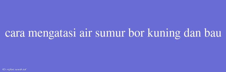 Cara Mengatasi Air Sumur Bor Kuning Dan Bau