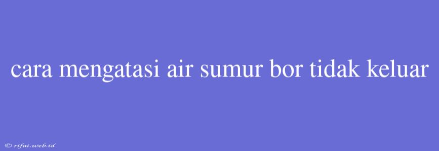 Cara Mengatasi Air Sumur Bor Tidak Keluar