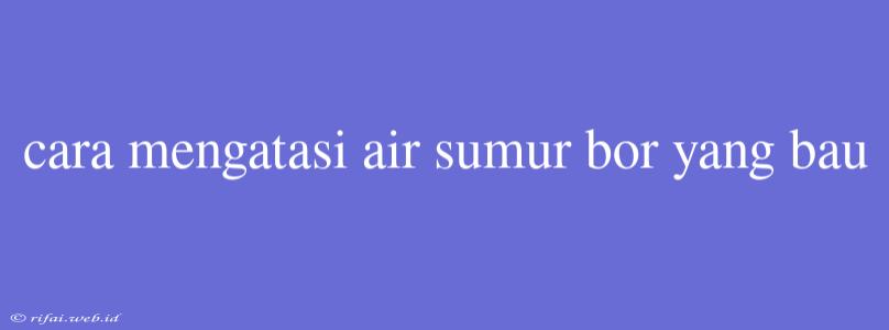 Cara Mengatasi Air Sumur Bor Yang Bau