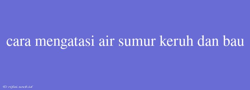 Cara Mengatasi Air Sumur Keruh Dan Bau