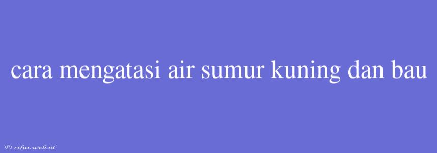 Cara Mengatasi Air Sumur Kuning Dan Bau