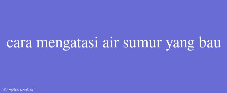 Cara Mengatasi Air Sumur Yang Bau